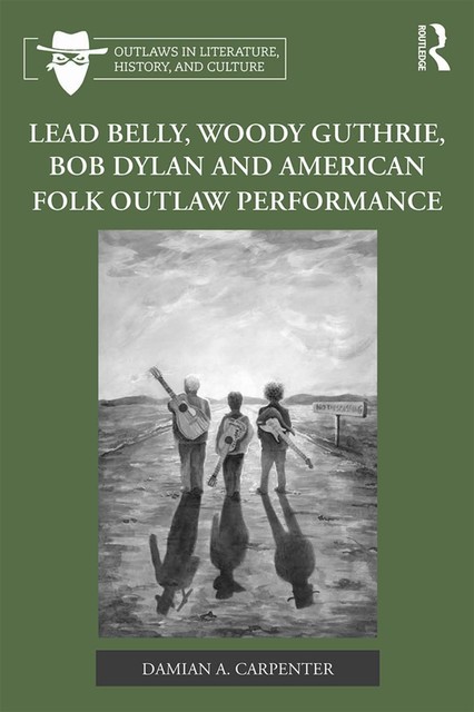 Lead Belly, Woody Guthrie, Bob Dylan, and American Folk Outlaw Performance, Damian A. Carpenter