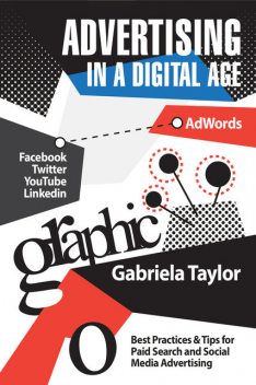 Advertising in a Digital Age: Best Practices for Adwords and Social Media Advertising, Gabriela Taylor