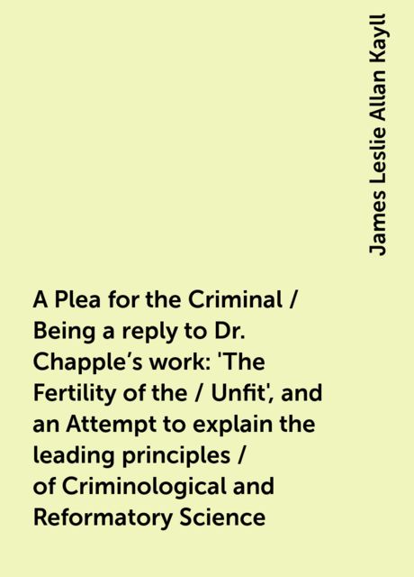 A Plea for the Criminal / Being a reply to Dr. Chapple's work: 'The Fertility of the / Unfit', and an Attempt to explain the leading principles / of Criminological and Reformatory Science, James Leslie Allan Kayll