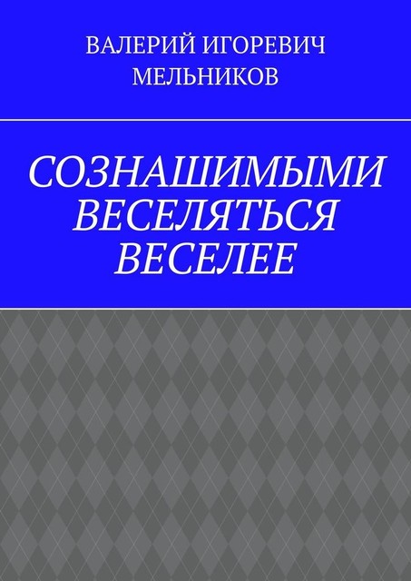 СОЗНАШИМЫМИ ВЕСЕЛЯТЬСЯ ВЕСЕЛЕЕ, Валерий Мельников