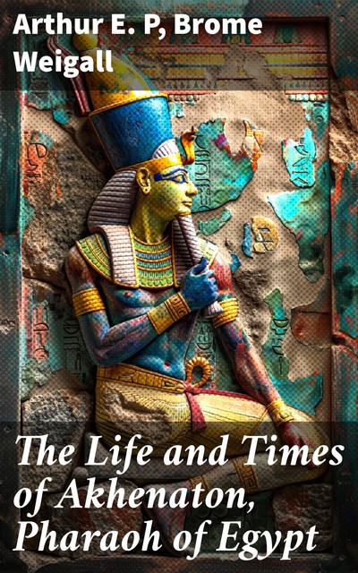 The Life and Times of Akhnaton, Pharaoh of Egypt, Arthur E.P. Brome Weigall