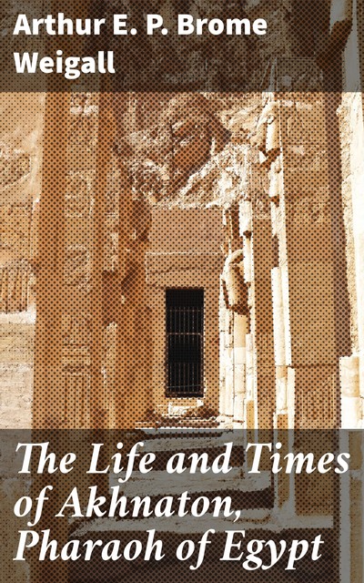 The Life and Times of Akhnaton, Pharaoh of Egypt, Arthur E.P. Brome Weigall