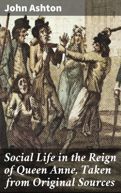 Social Life in the Reign of Queen Anne, Taken from Original Sources, John Ashton