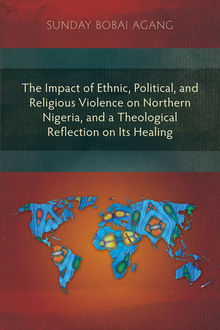 The Impact of Ethnic, Political, and Religious Violence on Northern Nigeria, and a Theological Reflection on Its Healing, Sunday Bobai Agang