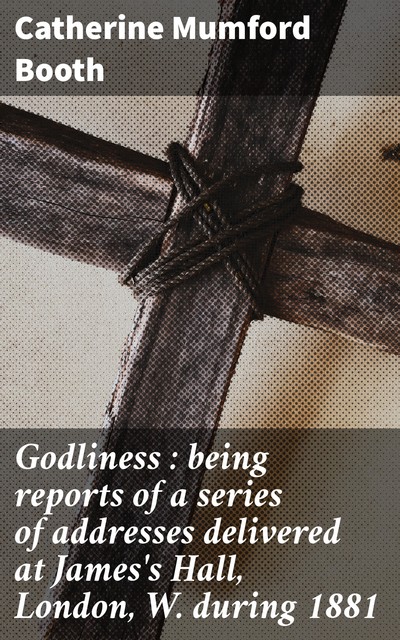 Godliness : being reports of a series of addresses delivered at James's Hall, London, W. during 1881, Catherine Mumford Booth