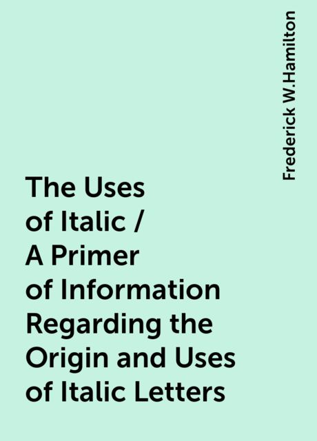 The Uses of Italic / A Primer of Information Regarding the Origin and Uses of Italic Letters, Frederick W.Hamilton