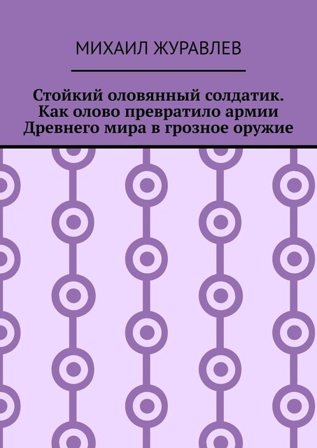 Стойкий оловянный солдатик. Как олово превратило армии Древнего мира в грозное оружие, Михаил Журавлев