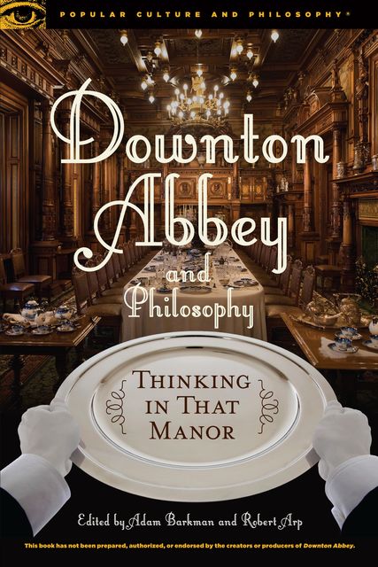 Downton Abbey and Philosophy, Robert Arp, Edited by Adam Barkman