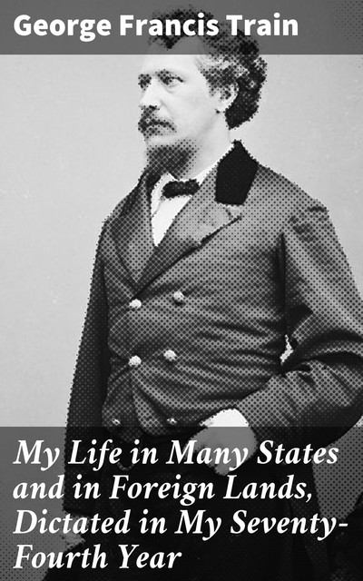 My Life in Many States and in Foreign Lands, Dictated in My Seventy-Fourth Year, George Francis Train