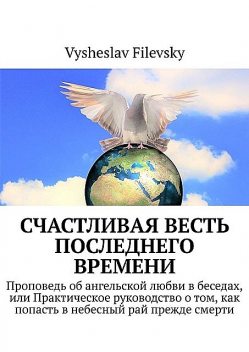 Счастливая весть последнего времени. Проповедь об ангельской любви в беседах, или Практическое руководство о том, как попасть в небесный рай прежде смерти, Vysheslav Filevsky