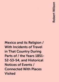 Mexico and its Religion / With Incidents of Travel in That Country During Parts of / the Years 1851-52-53-54, and Historical Notices of Events / Connected With Places Visited, Robert Wilson