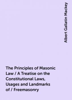 The Principles of Masonic Law / A Treatise on the Constitutional Laws, Usages and Landmarks of / Freemasonry, Albert Gallatin Mackey