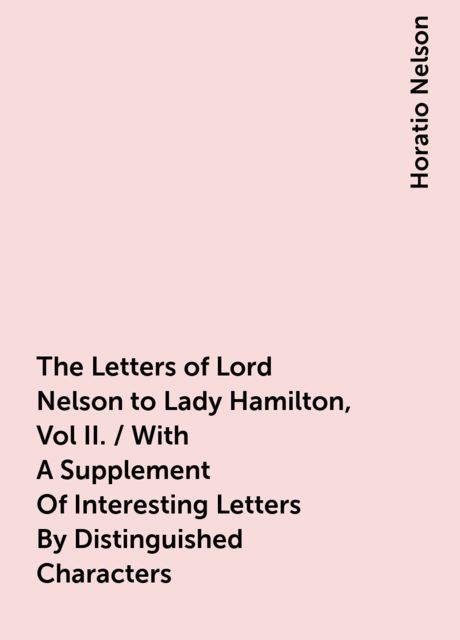 The Letters of Lord Nelson to Lady Hamilton, Vol II. / With A Supplement Of Interesting Letters By Distinguished Characters, Horatio Nelson