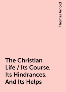 The Christian Life / Its Course, Its Hindrances, And Its Helps, Thomas Arnold