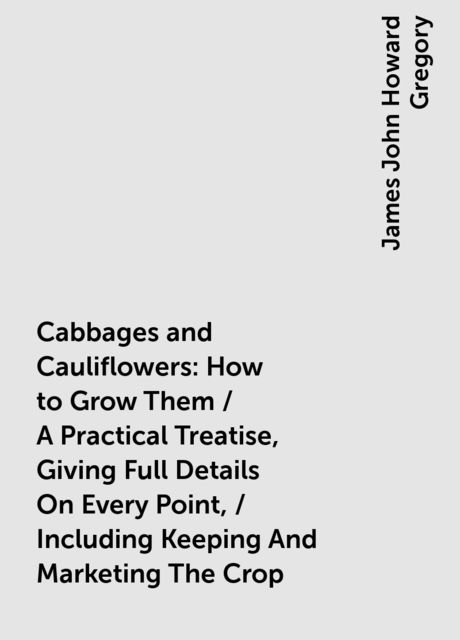 Cabbages and Cauliflowers: How to Grow Them / A Practical Treatise, Giving Full Details On Every Point, / Including Keeping And Marketing The Crop, James John Howard Gregory