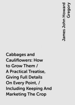 Cabbages and Cauliflowers: How to Grow Them / A Practical Treatise, Giving Full Details On Every Point, / Including Keeping And Marketing The Crop, James John Howard Gregory