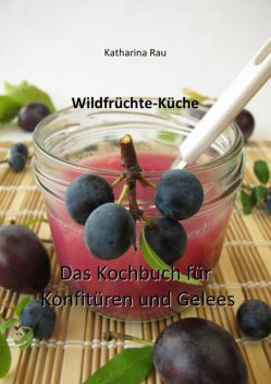 Wildfrüchte-Küche: Das Kochbuch für Konfitüren und Gelees, Katharina Rau