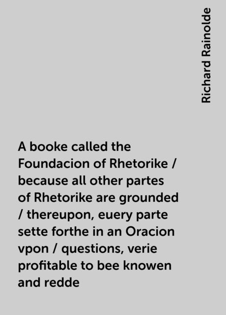 A booke called the Foundacion of Rhetorike / because all other partes of Rhetorike are grounded / thereupon, euery parte sette forthe in an Oracion vpon / questions, verie profitable to bee knowen and redde, Richard Rainolde