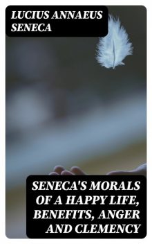 Seneca's Morals of a Happy Life, Benefits, Anger and Clemency, Lucius Seneca