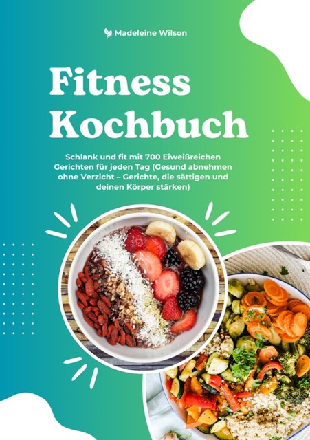 Fitness Kochbuch: Schlank und fit mit 700 Eiweißreichen Gerichten für jeden Tag (Gesund abnehmen ohne Verzicht – Gerichte, die sättigen und deinen Körper stärken), Madeleine Wilson