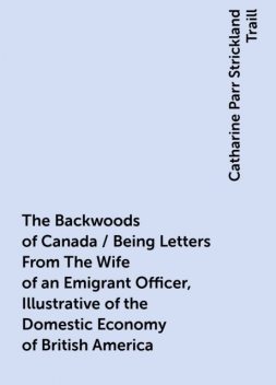 The Backwoods of Canada / Being Letters From The Wife of an Emigrant Officer, Illustrative of the Domestic Economy of British America, Catharine Parr Strickland Traill