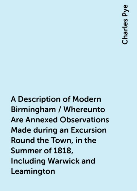 A Description of Modern Birmingham / Whereunto Are Annexed Observations Made during an Excursion Round the Town, in the Summer of 1818, Including Warwick and Leamington, Charles Pye