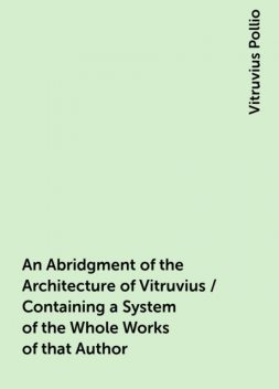 An Abridgment of the Architecture of Vitruvius / Containing a System of the Whole Works of that Author, Vitruvius Pollio