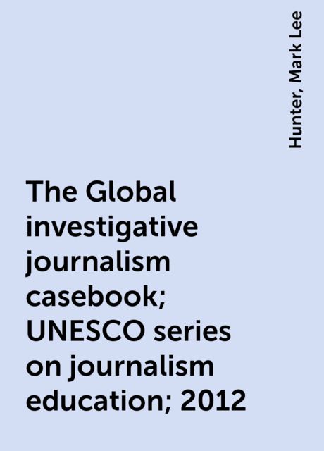 The Global investigative journalism casebook; UNESCO series on journalism education; 2012, Hunter, Mark Lee