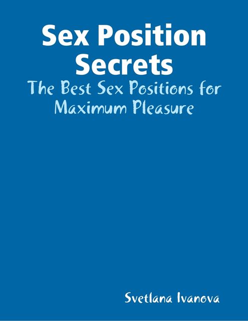 Sex Position Secrets: The Best Sex Positions for Maximum Pleasure, Svetlana Ivanova
