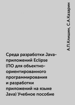 Среда разработки Java-приложений Eclipse (ПО для объектно-ориентированного программирования и разработки приложений на языке Java) Учебное пособие, А.П.Клишин, С.А.Казарин