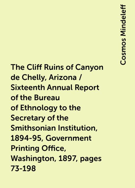 The Cliff Ruins of Canyon de Chelly, Arizona / Sixteenth Annual Report of the Bureau of Ethnology to the Secretary of the Smithsonian Institution, 1894-95, Government Printing Office, Washington, 1897, pages 73-198, Cosmos Mindeleff