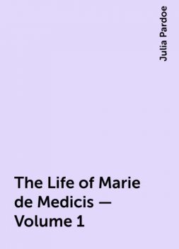 The Life of Marie de Medicis — Volume 1, Julia Pardoe