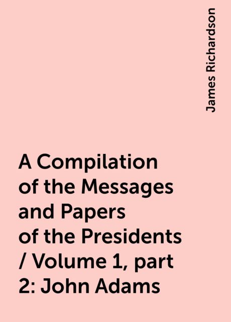 A Compilation of the Messages and Papers of the Presidents / Volume 1, part 2: John Adams, James Richardson
