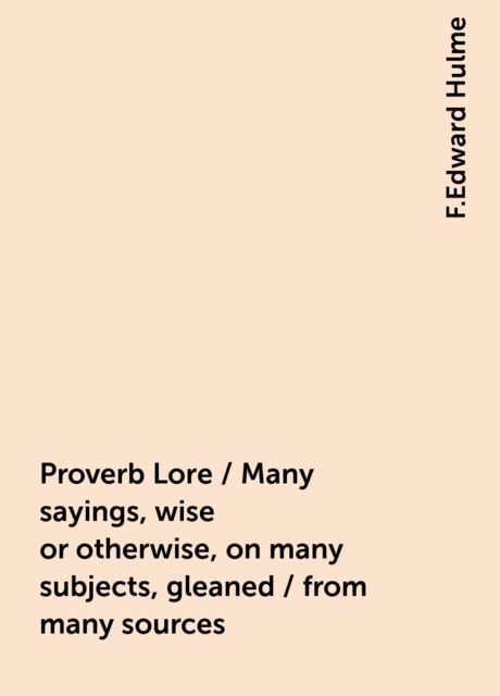 Proverb Lore / Many sayings, wise or otherwise, on many subjects, gleaned / from many sources, F.Edward Hulme