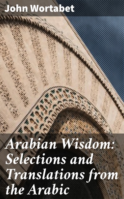 Arabian Wisdom: Selections and Translations from the Arabic, John Wortabet