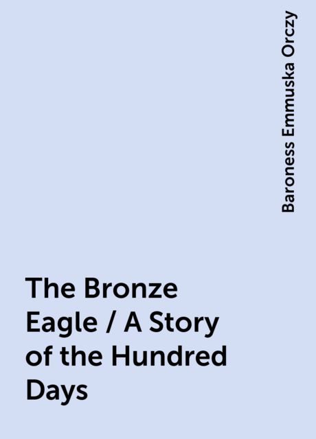The Bronze Eagle / A Story of the Hundred Days, Baroness Emmuska Orczy