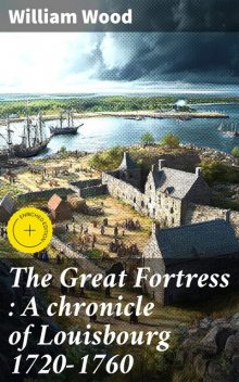 The Great Fortress : A chronicle of Louisbourg 1720–1760, William Wood