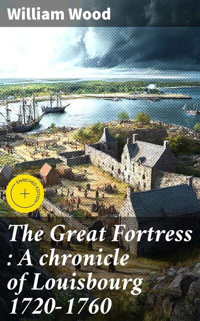 The Great Fortress : A chronicle of Louisbourg 1720–1760, William Wood