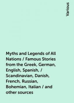 Myths and Legends of All Nations / Famous Stories from the Greek, German, English, Spanish, / Scandinavian, Danish, French, Russian, Bohemian, Italian / and other sources, Various