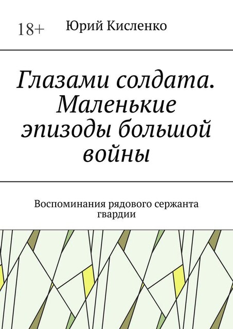 Глазами солдата. Маленькие эпизоды большой войны. Воспоминания рядового гвардии сержанта, Юрий А. Кисленко