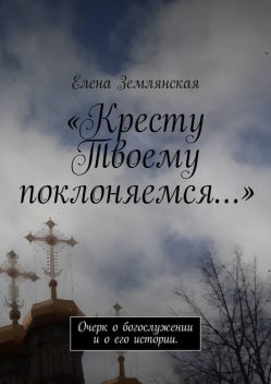 «Кресту Твоему поклоняемся…». Очерк о богослужении и о его истории, Елена Землянская