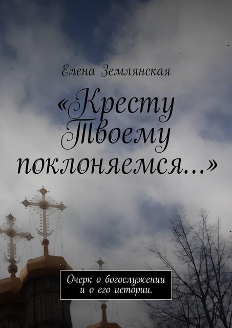 «Кресту Твоему поклоняемся…». Очерк о богослужении и о его истории, Елена Землянская