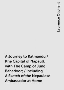 A Journey to Katmandu / (the Capital of Napaul), with The Camp of Jung Bahadoor; / including A Sketch of the Nepaulese Ambassador at Home, Laurence Oliphant