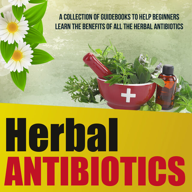 Herbal Antibiotics: A Collection Of Guidebooks To Help Beginners Learn The Benefits Of All The Herbal Antibiotics, Old Natural Ways