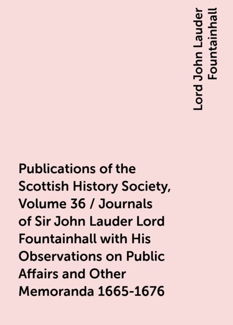 Publications of the Scottish History Society, Volume 36 / Journals of Sir John Lauder Lord Fountainhall with His Observations on Public Affairs and Other Memoranda 1665-1676, Lord John Lauder Fountainhall
