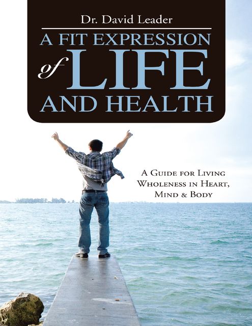A Fit Expression of Life and Health: A Guide for Living Wholeness In Heart, Mind & Body, David Leader