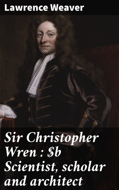 Sir Christopher Wren : Scientist, scholar and architect, Lawrence Weaver