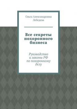 Все секреты похоронного бизнеса. Руководство и законы РФ по похоронному делу, Ольга Лебедева