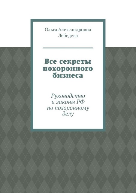 Все секреты похоронного бизнеса. Руководство и законы РФ по похоронному делу, Ольга Лебедева