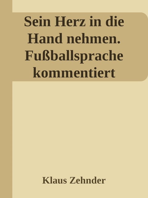 Sein Herz in die Hand nehmen. Ein kleines Kompendium des Fußballs anhand der Kommentierung zentraler Fachbegriffe, Klaus Zehnder